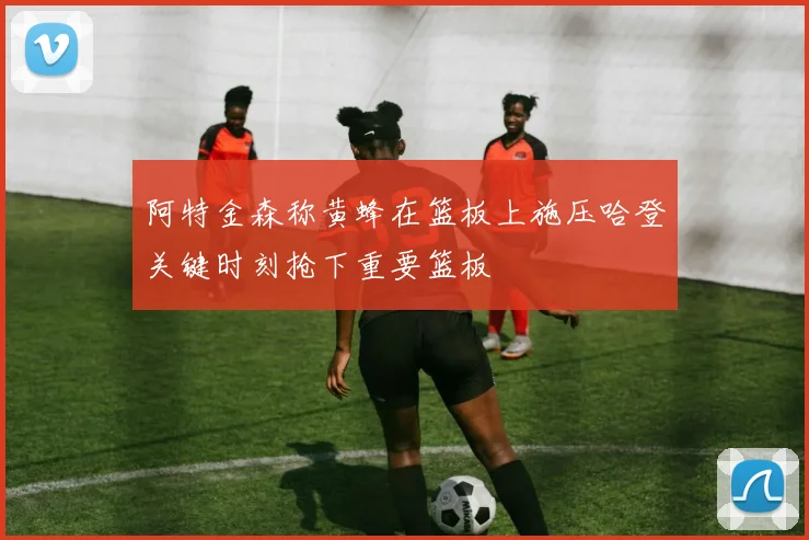 阿特金森称黄蜂在篮板上施压哈登关键时刻抢下重要篮板