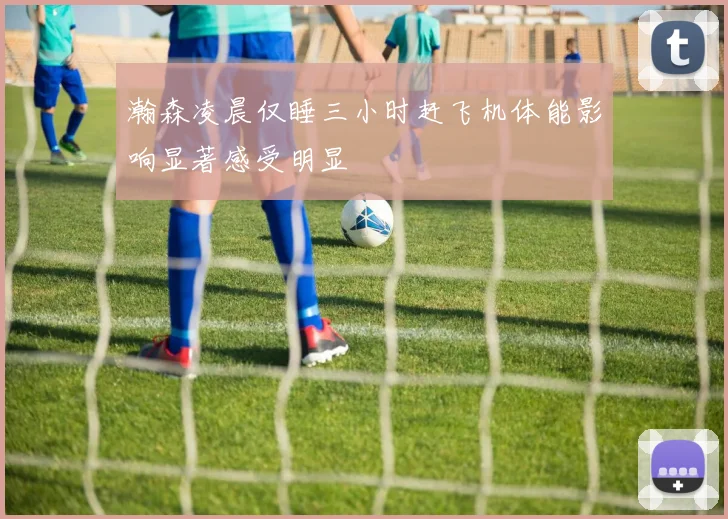 瀚森凌晨仅睡三小时赶飞机体能影响显著感受明显