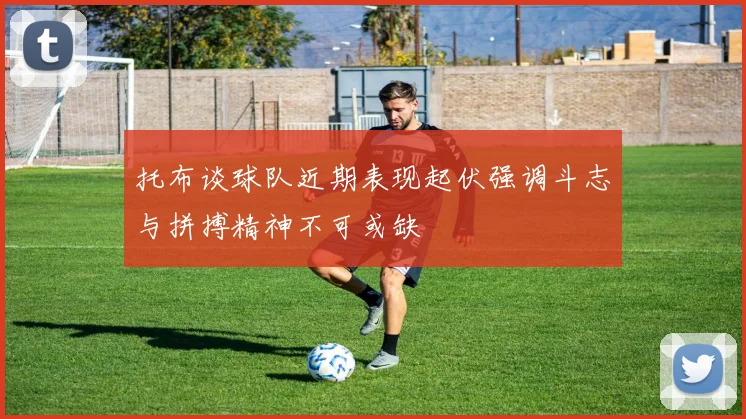 托布谈球队近期表现起伏强调斗志与拼搏精神不可或缺