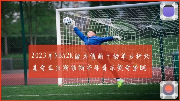 2023年NBA2K能力值前十榜单分析约基奇亚当斯领衔字母哥东契奇紧随其后