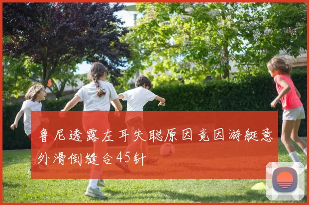 鲁尼透露左耳失聪原因竟因游艇意外滑倒缝合45针