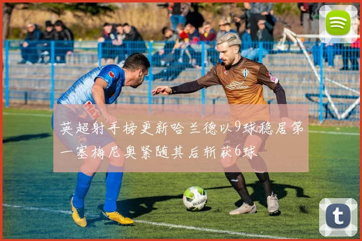 英超射手榜更新哈兰德以9球稳居第一塞梅尼奥紧随其后斩获6球