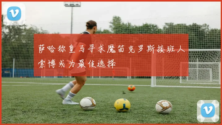 萨哈称皇马寻求魔笛克罗斯接班人索博或为最佳选择