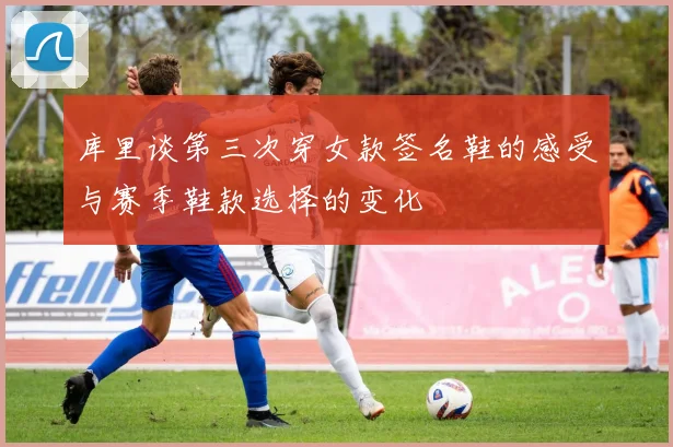 库里谈第三次穿女款签名鞋的感受与赛季鞋款选择的变化
