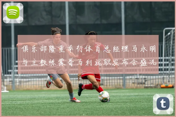 俱乐部隆重举行体育总经理马永明与主教练蒙哥马利就职发布会盛况回顾