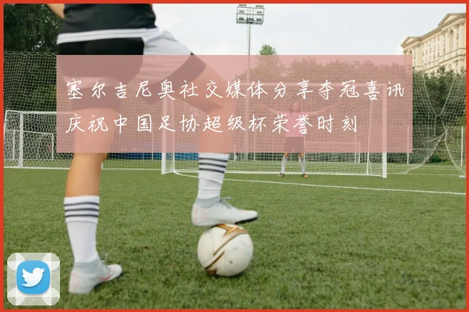 塞尔吉尼奥社交媒体分享夺冠喜讯庆祝中国足协超级杯荣誉时刻