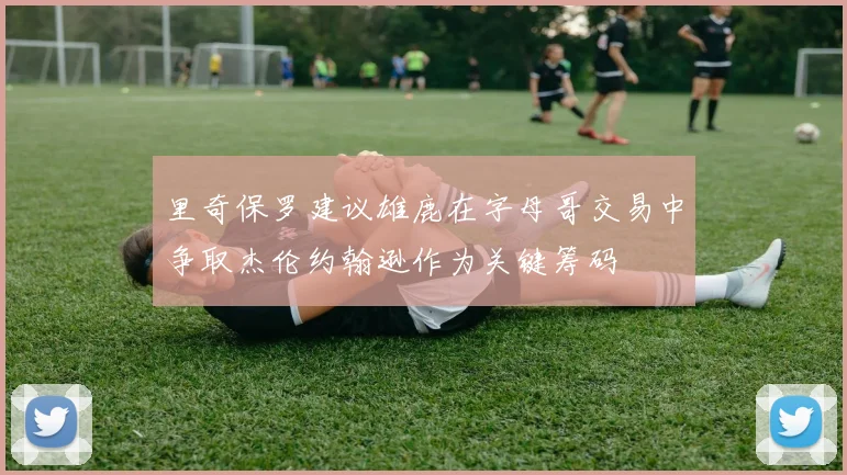 里奇保罗建议雄鹿在字母哥交易中争取杰伦约翰逊作为关键筹码