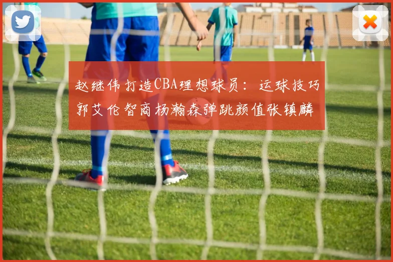 赵继伟打造CBA理想球员：运球技巧郭艾伦智商杨瀚森弹跳颜值张镇麟完美结合