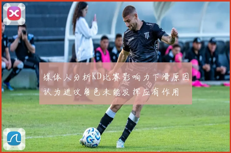 媒体人分析KD比赛影响力下滑原因认为进攻角色未能发挥应有作用
