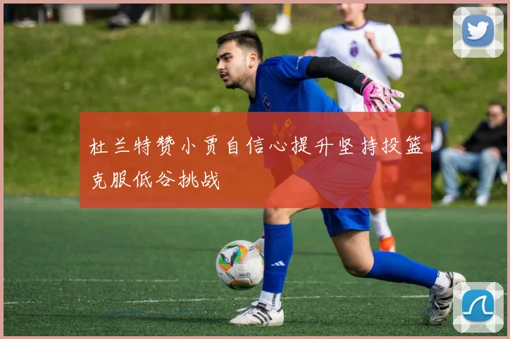 杜兰特赞小贾自信心提升坚持投篮克服低谷挑战
