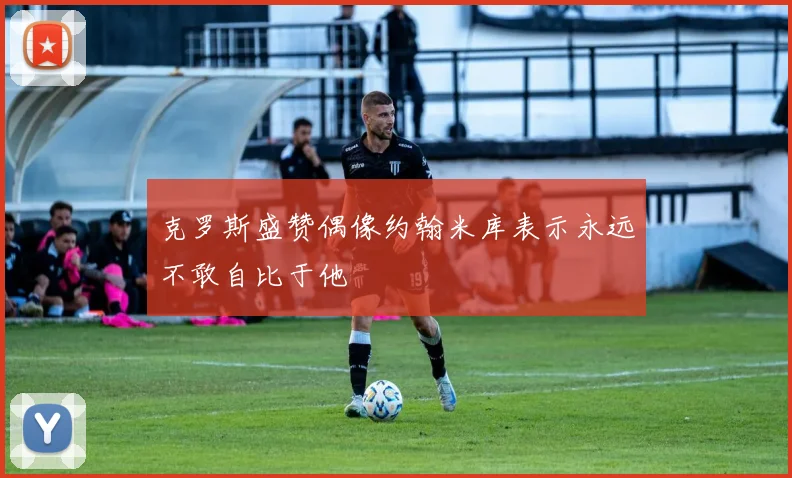 克罗斯盛赞偶像约翰米库表示永远不敢自比于他