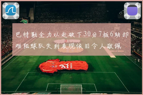 巴特勒全力以赴砍下30分7板6助却难阻球队失利表现依旧令人敬佩