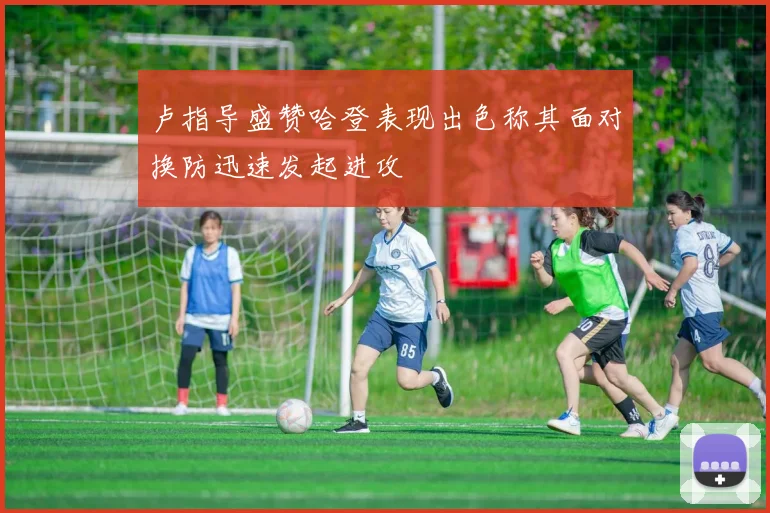 卢指导盛赞哈登表现出色称其面对换防迅速发起进攻