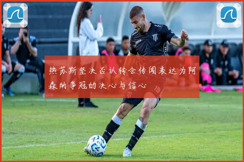 热苏斯坚决否认转会传闻表达为阿森纳争冠的决心与信心