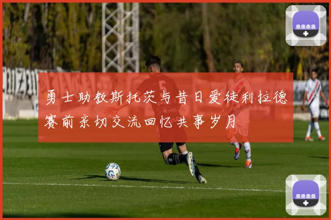 勇士助教斯托茨与昔日爱徒利拉德赛前亲切交流回忆共事岁月