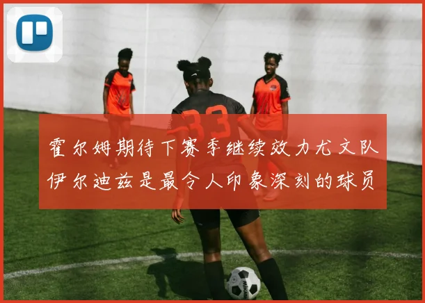 霍尔姆期待下赛季继续效力尤文队伊尔迪兹是最令人印象深刻的球员
