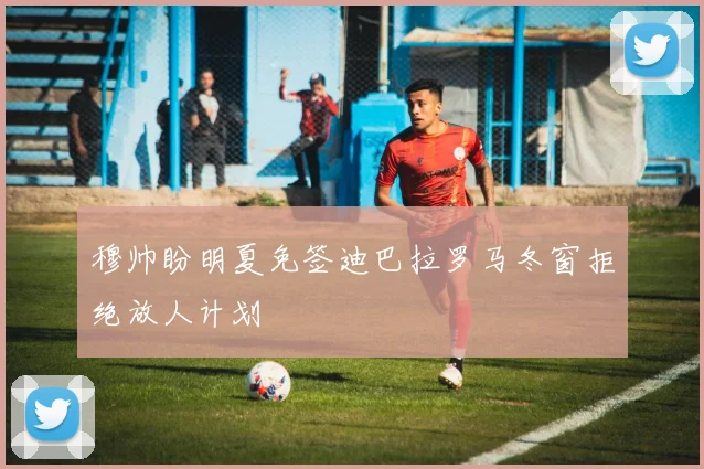 穆帅盼明夏免签迪巴拉罗马冬窗拒绝放人计划