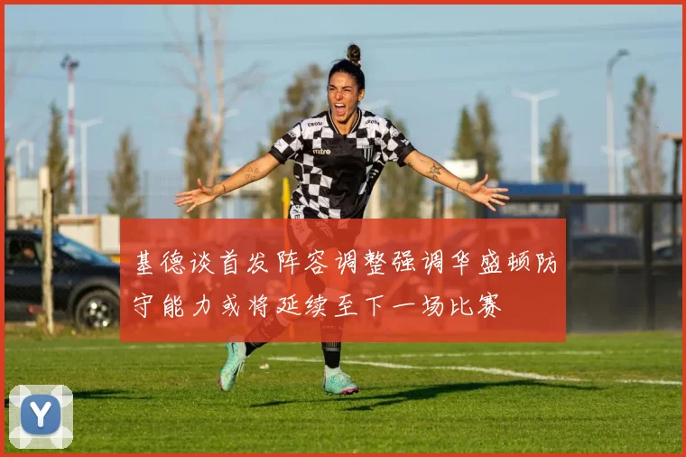 基德谈首发阵容调整强调华盛顿防守能力或将延续至下一场比赛
