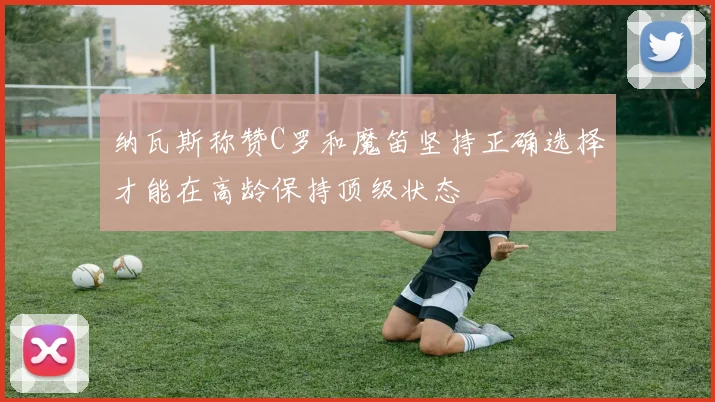 纳瓦斯称赞C罗和魔笛坚持正确选择才能在高龄保持顶级状态