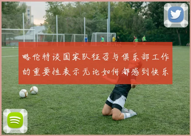 略伦特谈国家队征召与俱乐部工作的重要性表示无论如何都感到快乐