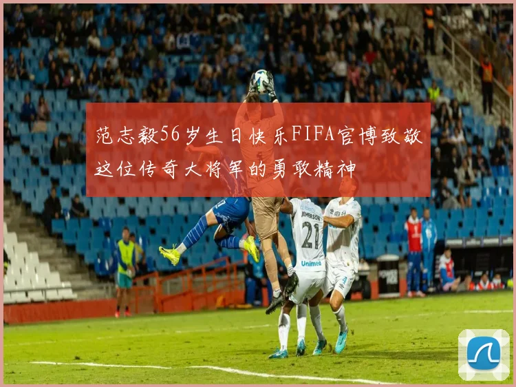 范志毅56岁生日快乐FIFA官博致敬这位传奇大将军的勇敢精神