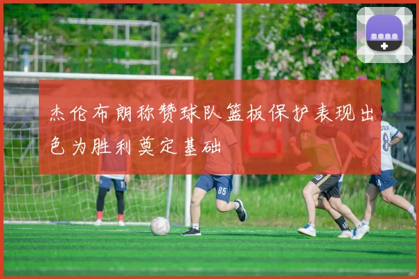 杰伦布朗称赞球队篮板保护表现出色为胜利奠定基础