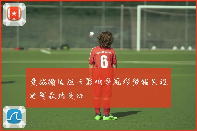 曼城输给纽卡影响争冠形势错失追赶阿森纳良机