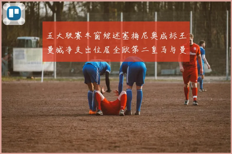 五大联赛冬窗综述塞梅尼奥成标王曼城净支出位居全欧第二皇马与曼联均未投入