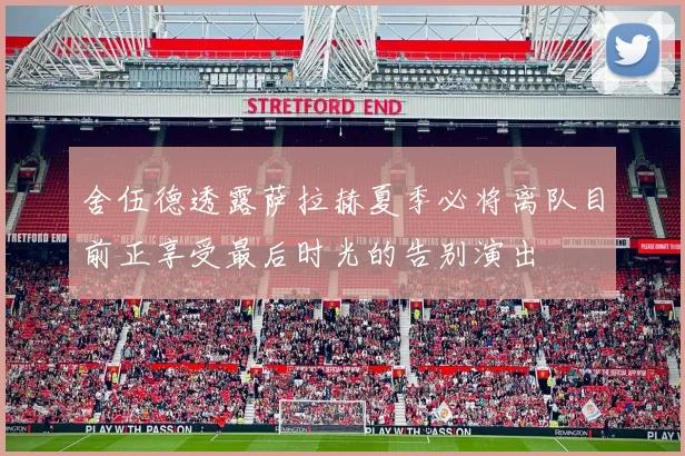 舍伍德透露萨拉赫夏季必将离队目前正享受最后时光的告别演出