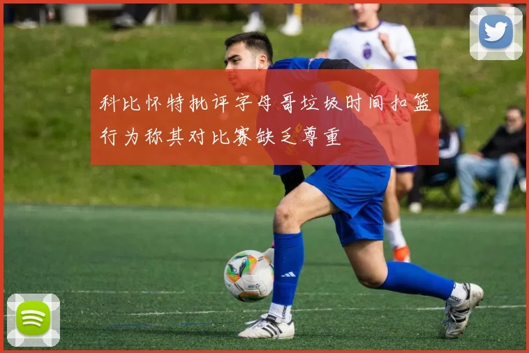 科比怀特批评字母哥垃圾时间扣篮行为称其对比赛缺乏尊重