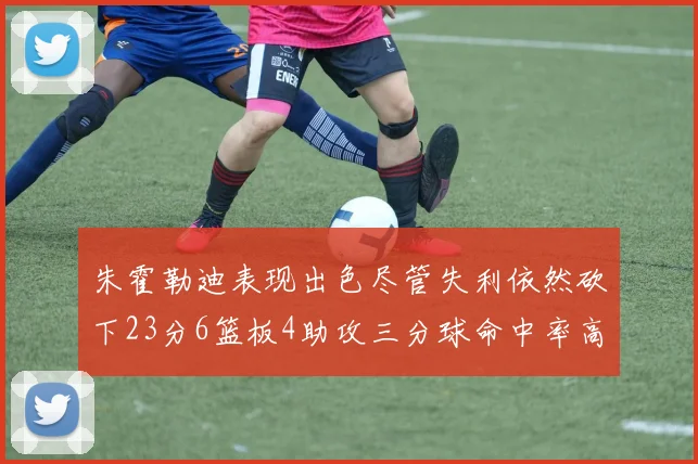 朱霍勒迪表现出色尽管失利依然砍下23分6篮板4助攻三分球命中率高达50