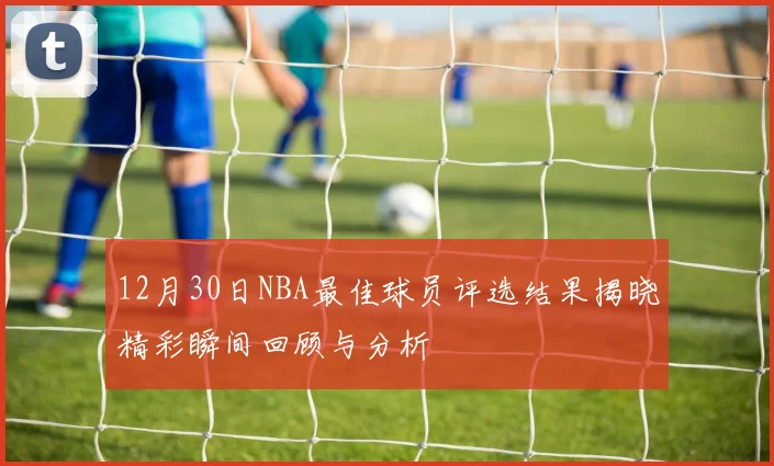 12月30日NBA最佳球员评选结果揭晓精彩瞬间回顾与分析