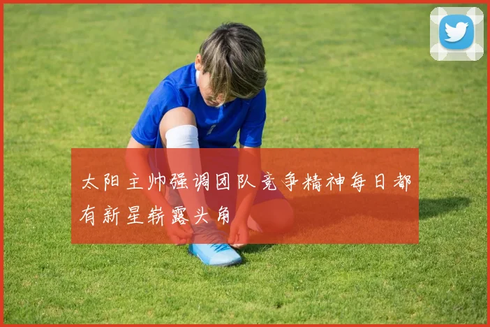 太阳主帅强调团队竞争精神每日都有新星崭露头角