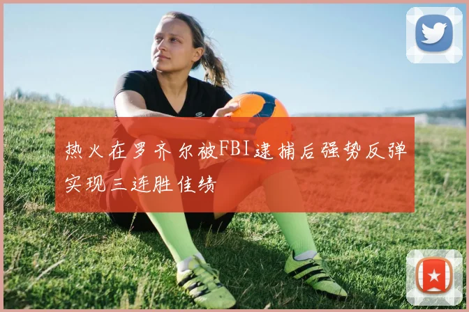 热火在罗齐尔被FBI逮捕后强势反弹实现三连胜佳绩