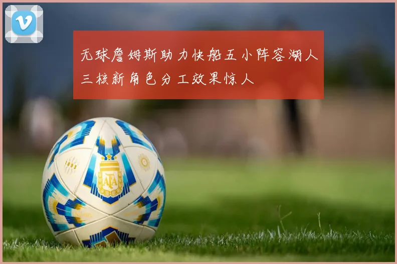 无球詹姆斯助力快船五小阵容湖人三核新角色分工效果惊人